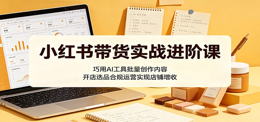 小红书带货实战进阶课：巧用AI工具批量创作内容，开店选品合规运营实现店铺增收-极光库