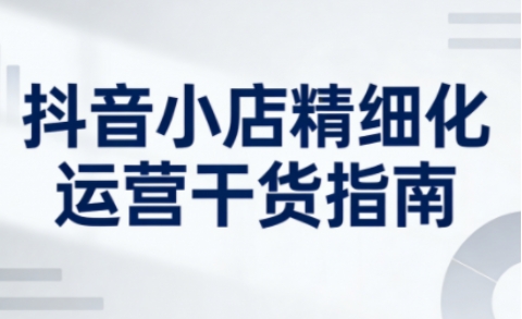 抖音小店精细化运营干货指南新版，助力商家系统提升店铺运营能力(更新26年5月)-极光库