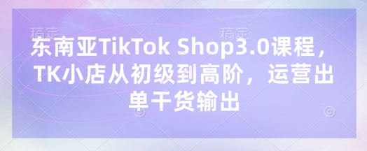 东南亚TikTok Shop3.0课程,TK小店从初级到高阶,运营出单干货输出-极光库