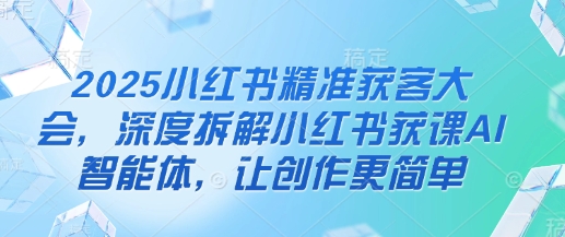 2025小红书精准获客大会,深度拆解小红书获课AI智能体,让创作更简单-极光库