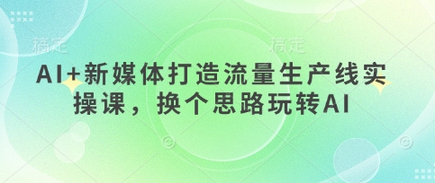 AI+新媒体打造流量生产线实操课,换个思路玩转AI-极光库